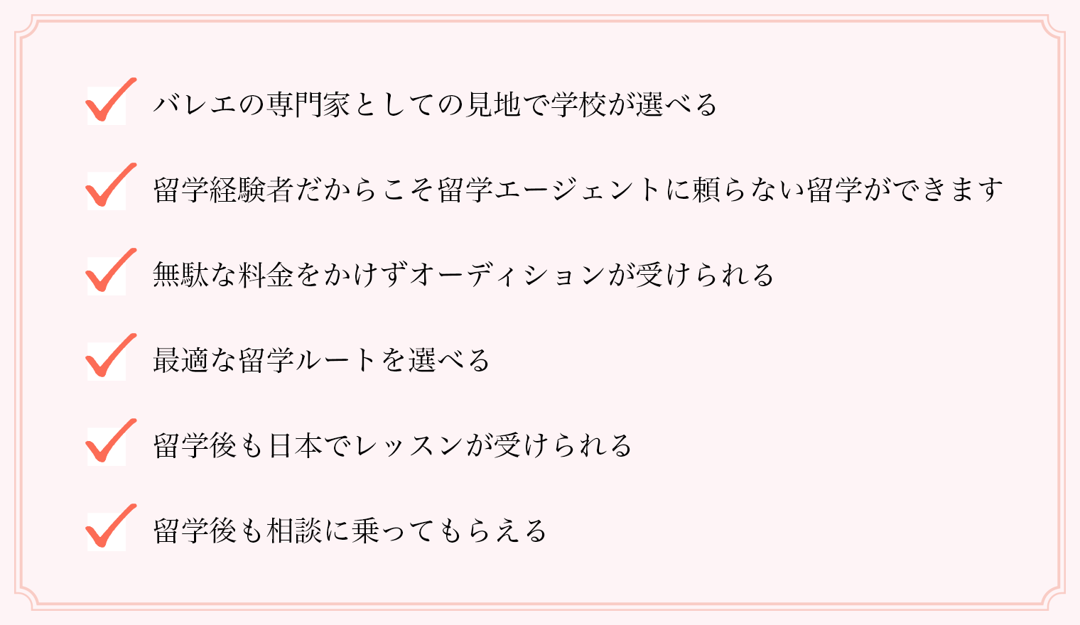 バレエの専門家としての見地で学校が選べる/留学経験者だからこそ留学エージェントに頼らない留学ができます/無駄な料金をかけずオーディションが受けられる/最適な留学ルートを選べる/留学後も日本でレッスンが受けられる/留学後も相談に乗ってもらえる